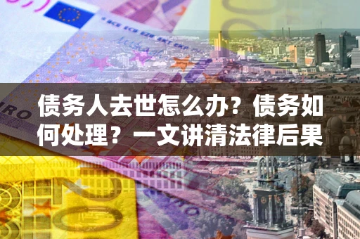 武汉债务人去世怎么办？债务如何处理？一文讲清法律后果